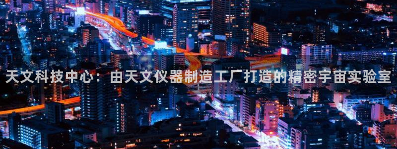 株洲天宏娱乐会所地址：天文科技中心：由天文仪器制造工厂打造的
