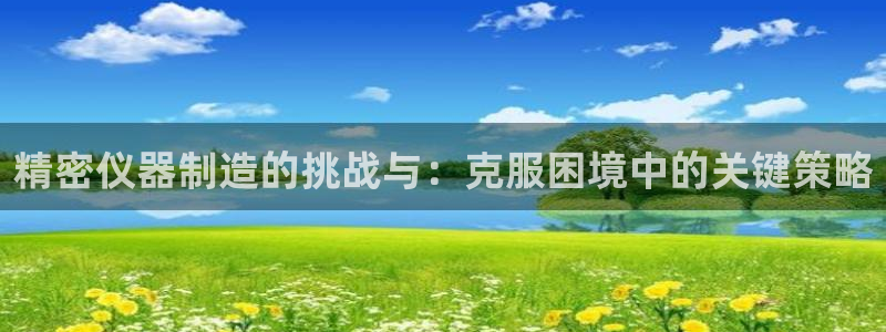 天宏娱乐小号怎么玩：精密仪器制造的挑战与：克服困境中的关键策