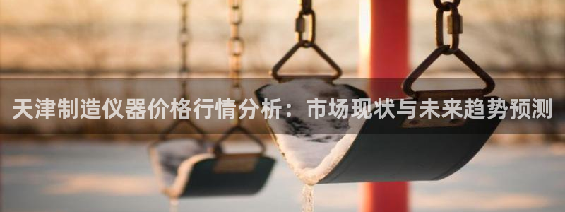 株洲天宏娱乐会所地址：天津制造仪器价格行情分析：市场现状与未