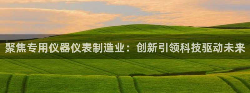 天宏娱乐为什么被骂：聚焦专用仪器仪表制造业：创新引领科技驱动