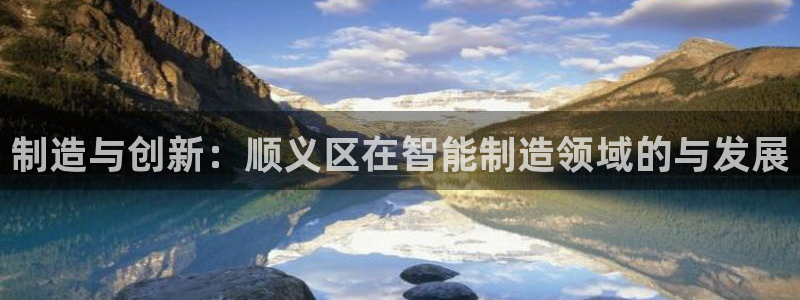 天宏娱乐选择千捷网络：制造与创新：顺义区在智能制造领域的与发