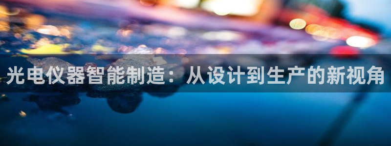 天宏娱乐韩叔抖音：光电仪器智能制造：从设计到生产的新视角