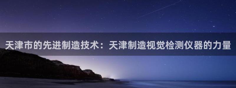 天亿娱乐宏发团队成员：天津市的先进制造技术：天津制造视觉检测