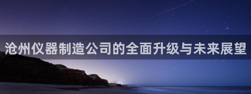 天宏娱乐招商部电话地址：沧州仪器制造公司的全面升级与未来展望