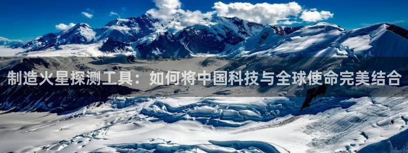 天宏娱乐石叔是谁：制造火星探测工具：如何将中国科技与全球使命