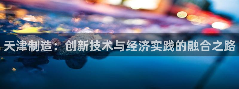 天宏娱乐怎样赚钱的啊：天津制造：创新技术与经济实践的融合之路