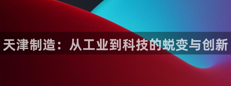 秦皇岛天宏娱乐会所电话：天津制造：从工业到科技的蜕变与创新